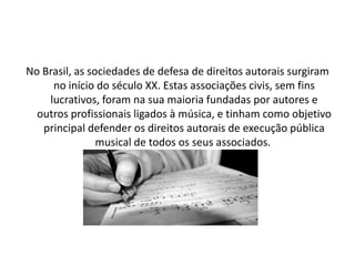 No Brasil, as sociedades de defesa de direitos autorais surgiram
no início do século XX. Estas associações civis, sem fins
lucrativos, foram na sua maioria fundadas por autores e
outros profissionais ligados à música, e tinham como objetivo
principal defender os direitos autorais de execução pública
musical de todos os seus associados.

 