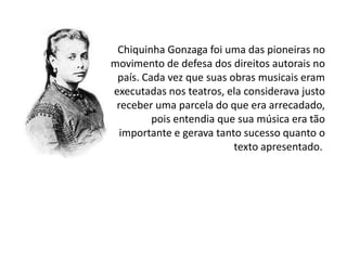Chiquinha Gonzaga foi uma das pioneiras no
movimento de defesa dos direitos autorais no
país. Cada vez que suas obras musicais eram
executadas nos teatros, ela considerava justo
receber uma parcela do que era arrecadado,
pois entendia que sua música era tão
importante e gerava tanto sucesso quanto o
texto apresentado.

 
