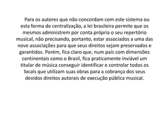 Para os autores que não concordam com este sistema ou
esta forma de centralização, a lei brasileira permite que os
mesmos administrem por conta própria o seu repertório
musical, não precisando, portanto, estar associados a uma das
nove associações para que seus direitos sejam preservados e
garantidos. Porém, fica claro que, num país com dimensões
continentais como o Brasil, fica praticamente inviável um
titular de música conseguir identificar e controlar todos os
locais que utilizam suas obras para a cobrança dos seus
devidos direitos autorais de execução pública musical.

 