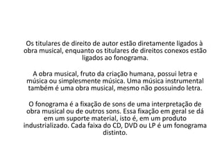 Os titulares de direito de autor estão diretamente ligados à
obra musical, enquanto os titulares de direitos conexos estão
ligados ao fonograma.
A obra musical, fruto da criação humana, possui letra e
música ou simplesmente música. Uma música instrumental
também é uma obra musical, mesmo não possuindo letra.
O fonograma é a fixação de sons de uma interpretação de
obra musical ou de outros sons. Essa fixação em geral se dá
em um suporte material, isto é, em um produto
industrializado. Cada faixa do CD, DVD ou LP é um fonograma
distinto.

 