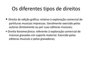Os diferentes tipos de direitos
• Direito de edição gráfica: relativo à exploração comercial de
partituras musicais impressas. Geralmente exercido pelos
autores diretamente ou por suas editoras musicais;
• Direito fonomecânico: referente à exploração comercial de
músicas gravadas em suporte material. Exercido pelas
editoras musicais e pelas gravadoras;

 