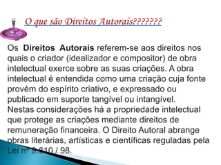 O que são Direitos Autorais???????
Os Direitos Autorais referem-se aos direitos nos
quais o criador (idealizador e compositor) de obra
intelectual exerce sobre as suas criações. A obra
intelectual é entendida como uma criação cuja fonte
provém do espírito criativo, e expressado ou
publicado em suporte tangível ou intangível.
Nestas considerações há a propriedade intelectual
que protege as criações mediante direitos de
remuneração financeira. O Direito Autoral abrange
obras literárias, artísticas e científicas reguladas pela
Lei nº 9.610 / 98.

 