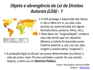 Objeto e abrangência da Lei de Direitos
Autorais (LDA) - 1
• A LDA protege a expressão das ideias,
e não a ideia em si, ou seja, esta
precisa ser exteriorizada em algum
formato (livro, pintura, filme, etc.).
• Obra deve ter “originalidade”, embora
esta não tenha que ser absoluta
(Romeu e Julieta foi baseada numa
história anterior e, por sua vez, deu
origem a outras obras “originais”).
• A proteção legal se dá por um prazo determinado (no Brasil, a
vida do autor, mais 70 anos contados a partir de sua morte).
Depois, a obra cai em Domínio Público.
Fontes: Paranaguá e Branco (2009)
imagem - Wikimedia

 