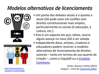 Modelos alternativos de licenciamento
• Um ponto dos debates atuais é o quanto a
atual LDA pode estar em conflito com
direitos constitucionais mais amplos,
particularmente os sociais (à educação, à
cultura, etc.).
• Este é um aspecto em que, talvez, ocorra
algum avanço na nova LDA a ser votada.
• Independente disso, artistas, criadores e
educadores podem recorrer a modelos
alternativos de licenciamento de direitos
autorais – tanto em termos de uso quanto de
criação –, como o Copyleft ou o Creative
Commons.
https://www.youtube.co
m/watch?v=izSOrOmxRgE

Fontes: Branco e Britto (2013)
imagem - remix de Ingeniería Adhoc

 