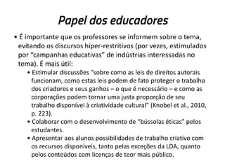 Papel dos educadores
• É importante que os professores se informem sobre o tema,
evitando os discursos hiper-restritivos (por vezes, estimulados
por “campanhas educativas” de indústrias interessadas no
tema). É mais útil:
• Estimular discussões “sobre como as leis de direitos autorais
funcionam, como estas leis podem de fato proteger o trabalho
dos criadores e seus ganhos – o que é necessário – e como as
corporações podem tornar uma justa proporção de seu
trabalho disponível à criatividade cultural” (Knobel et al., 2010,
p. 223).
• Colaborar com o desenvolvimento de “bússolas éticas” pelos
estudantes.
• Apresentar aos alunos possibilidades de trabalho criativo com
os recursos disponíveis, tanto pelas exceções da LDA, quanto
pelos conteúdos com licenças de teor mais público.

 