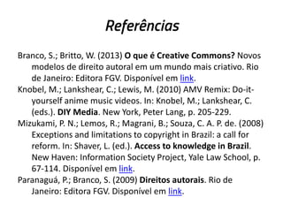 Referências
Branco, S.; Britto, W. (2013) O que é Creative Commons? Novos
modelos de direito autoral em um mundo mais criativo. Rio
de Janeiro: Editora FGV. Disponível em link.
Knobel, M.; Lankshear, C.; Lewis, M. (2010) AMV Remix: Do-ityourself anime music videos. In: Knobel, M.; Lankshear, C.
(eds.). DIY Media. New York, Peter Lang, p. 205-229.
Mizukami, P. N.; Lemos, R.; Magrani, B.; Souza, C. A. P. de. (2008)
Exceptions and limitations to copyright in Brazil: a call for
reform. In: Shaver, L. (ed.). Access to knowledge in Brazil.
New Haven: Information Society Project, Yale Law School, p.
67-114. Disponível em link.
Paranaguá, P.; Branco, S. (2009) Direitos autorais. Rio de
Janeiro: Editora FGV. Disponível em link.

 