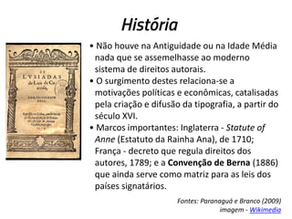 História
• Não houve na Antiguidade ou na Idade Média
nada que se assemelhasse ao moderno
sistema de direitos autorais.
• O surgimento destes relaciona-se a
motivações políticas e econômicas, catalisadas
pela criação e difusão da tipografia, a partir do
século XVI.
• Marcos importantes: Inglaterra - Statute of
Anne (Estatuto da Rainha Ana), de 1710;
França - decreto que regula direitos dos
autores, 1789; e a Convenção de Berna (1886)
que ainda serve como matriz para as leis dos
países signatários.
Fontes: Paranaguá e Branco (2009)
imagem - Wikimedia

 