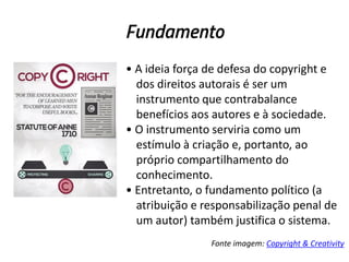Fundamento
• A ideia força de defesa do copyright e
dos direitos autorais é ser um
instrumento que contrabalance
benefícios aos autores e à sociedade.
• O instrumento serviria como um
estímulo à criação e, portanto, ao
próprio compartilhamento do
conhecimento.
• Entretanto, o fundamento político (a
atribuição e responsabilização penal de
um autor) também justifica o sistema.
Fonte imagem: Copyright & Creativity

 