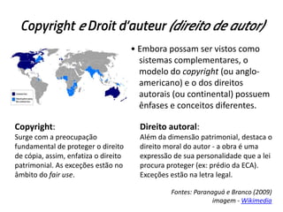 Copyright e Droit d’auteur (direito de autor)
• Embora possam ser vistos como
sistemas complementares, o
modelo do copyright (ou angloamericano) e o dos direitos
autorais (ou continental) possuem
ênfases e conceitos diferentes.
Copyright:

Direito autoral:

Surge com a preocupação
fundamental de proteger o direito
de cópia, assim, enfatiza o direito
patrimonial. As exceções estão no
âmbito do fair use.

Além da dimensão patrimonial, destaca o
direito moral do autor - a obra é uma
expressão de sua personalidade que a lei
procura proteger (ex: prédio da ECA).
Exceções estão na letra legal.
Fontes: Paranaguá e Branco (2009)
imagem - Wikimedia

 