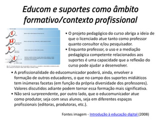 Educom e suportes como âmbito
formativo/contexto profissional
• O projeto pedagógico do curso abriga a ideia de
que o licenciado atue tanto como professor
quanto consultor e/ou pesquisador.
• Enquanto professor, o uso e a mediação
pedagógica competente relacionados aos
suportes é uma capacidade que a reflexão do
curso pode ajudar a desenvolver.
• A profissionalidade do educomunicador poderá, ainda, envolver a
formação de outros educadores, o que no campo dos suportes midiáticos
tem inúmeras facetas (em função da própria diversidade dos professores).
Valores discutidos adiante podem tornar essa formação mais significativa.
• Não será surpreendente, por outro lado, que o educomunicador atue
como produtor, seja com seus alunos, seja em diferentes espaços
profissionais (editoras, produtoras, etc.).
Fontes imagem - Introdução à educação digital (2008)

 