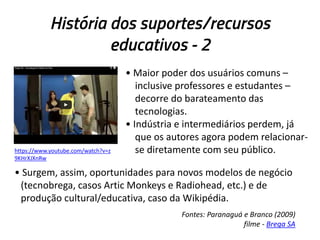 História dos suportes/recursos
educativos - 2

https://www.youtube.com/watch?v=z
9KHrXJXnRw

• Maior poder dos usuários comuns –
inclusive professores e estudantes –
decorre do barateamento das
tecnologias.
• Indústria e intermediários perdem, já
que os autores agora podem relacionarse diretamente com seu público.

• Surgem, assim, oportunidades para novos modelos de negócio
(tecnobrega, casos Artic Monkeys e Radiohead, etc.) e de
produção cultural/educativa, caso da Wikipédia.
Fontes: Paranaguá e Branco (2009)
filme - Brega SA

 