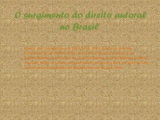 O surgimento do direito autoral
no Brasil
A partir das Constituições de 1891, 1934, 1946, 1967 e da Emenda
Constitucional de 1969, o direito autoral em nosso país passou a ser
expressamente reconhecido. No caso dos direitos autorais relativos às obras
musicais, foram os próprios compositores que lutaram para a criação de uma
norma para a arrecadação de direitos pelo uso de suas obras.
 