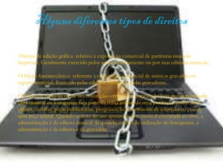 Alguns diferentes tipos de direitos
Direito de edição gráfica: relativo à exploração comercial de partituras musicais
impressas. Geralmente exercido pelos autores diretamente ou por suas editoras musicais;
• Direito fonomecânico: referente à exploração comercial de músicas gravadas em
suporte material. Exercido pelas editoras musicais e pelas gravadoras;
• Direito de inclusão ou de sincronização – relativo à autorização para que determinada
obra musical ou fonograma faça parte da trilha sonora de uma produção audiovisual
(filmes, novelas, peças publicitárias, programação de emissoras de televisão etc) ou de
uma peça teatral. Quando se trata do uso apenas da obra musical executada ao vivo, a
administração é da editora musical. Já quando se trata da utilização do fonograma, a
administração é da editora e da gravadora.
 