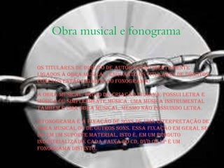 Obra musical e fonograma
Os titulares de direito de autor estão diretamente
ligados à obra musical, enquanto os titulares de direitos
conexos estão ligados ao fonograma.
A obra musical, fruto da criação humana, possui letra e
música ou simplesmente música. Uma música instrumental
também é uma obra musical, mesmo não possuindo letra.
O fonograma é a fixação de sons de uma interpretação de
obra musical ou de outros sons. Essa fixação em geral se
dá em um suporte material, isto é, em um produto
industrializado. Cada faixa do CD, DVD ou LP é um
fonograma distinto.
 