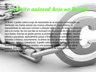 O direito autoral hoje no Brasil
No Brasil, a gestão coletiva surgiu da necessidade de se organizar a arrecadação e a
distribuição dos direitos autorais das músicas utilizadas em locais públicos. A
impossibilidade de cada autor controlar a utilização de sua obra, em todos os cantos do
país e do mundo, fez com que eles se reunissem em associações de música para gerir
seus direitos. Este tipo de gestão garante os direitos dos autores, intérpretes, músicos,
editoras e gravadoras, especialmente porque o Brasil possui um sistema que permite
arrecadar e distribuir, conjuntamente, os direitos de autor (autores e editoras) e conexos
(intérpretes, músicos e gravadoras). A gestão coletiva também facilita o dia a dia dos
usuários de música, pois eles recebem uma autorização ampla e única para utilizar
qualquer obra musical protegida e cadastrada no banco de dados do Ecad e das
associações de música.
 