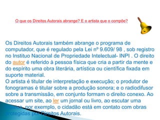 Os Direitos Autorais também abrange o programa de
computador, que é regulado pela Lei nº 9.609/ 98 , sob registro
no Instituo Nacional de Propriedade Intelectual- INPI . O direito
do autor é referido à pessoa física que cria a partir da mente e
do espírito uma obra literária, artística ou científica fixada em
suporte material.
O artista é titular de interpretação e execução; o produtor de
fonogramas é titular sobre a produção sonora; e o radiodifusor
sobre a transmissão, em conjunto formam o direito conexo. Ao
acessar um site, ao ler um jornal ou livro, ao escutar uma
música, por exemplo, o cidadão está em contato com obras
protegidas por Direitos Autorais.
O que os Direitos Autorais abrange? E o artista que o compõe?
 