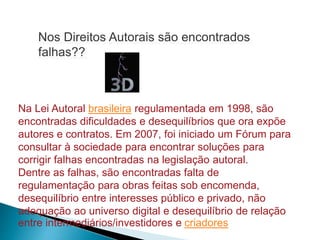Na Lei Autoral brasileira regulamentada em 1998, são
encontradas dificuldades e desequilíbrios que ora expõe
autores e contratos. Em 2007, foi iniciado um Fórum para
consultar à sociedade para encontrar soluções para
corrigir falhas encontradas na legislação autoral.
Dentre as falhas, são encontradas falta de
regulamentação para obras feitas sob encomenda,
desequilíbrio entre interesses público e privado, não
adequação ao universo digital e desequilíbrio de relação
entre intermediários/investidores e criadores
Nos Direitos Autorais são encontrados
falhas??
 