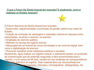 .
O Fórum Nacional de Direito Autoral tem buscado:
• Supervisão, regulamentação e promoção de gestão coletiva por parte do
Estado;
• Criação de comissão de arbitragem e mediação autoral em disputas entre
associações, usuários e autores, co-autores;
• Ampliação do domínio público;
• Melhoria no serviço de registro autoral;
• Adequação da Lei Autoral às novas tecnologias e ao universo digital, bem
como a digitalização de acervos;
• Promover equilíbrio entre interesses públicos e privados.
Atualmente, após realizar um registro autoral, o solicitante recebe um protocolo
de comprovação que de antemão resguarda a obra encaminhada para o
registro, e num prazo de 90 dias, recebe em seu endereço de correspondência
a certidão definitiva de registro. Todo material deve ser encaminhado em
suporte físico : papel impresso, fotocópia, mimeografado, datilografado, etc.
O que o Fórum De Direito Autoral tem buscado? E atualmente, como é
realizado os Direitos Autorais?
 