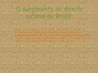 O surgimento do direito
autoral no Brasil
A partir das Constituições de 1891, 1934, 1946, 1967 e da Emenda
Constitucional de 1969, o direito autoral em nosso país passou a ser
expressamente reconhecido. No caso dos direitos autorais relativos às obras
musicais, foram os próprios compositores que lutaram para a criação de uma
norma para a arrecadação de direitos pelo uso de suas obras.
 