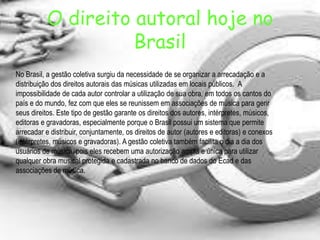 O direito autoral hoje no
Brasil
No Brasil, a gestão coletiva surgiu da necessidade de se organizar a arrecadação e a
distribuição dos direitos autorais das músicas utilizadas em locais públicos. A
impossibilidade de cada autor controlar a utilização de sua obra, em todos os cantos do
país e do mundo, fez com que eles se reunissem em associações de música para gerir
seus direitos. Este tipo de gestão garante os direitos dos autores, intérpretes, músicos,
editoras e gravadoras, especialmente porque o Brasil possui um sistema que permite
arrecadar e distribuir, conjuntamente, os direitos de autor (autores e editoras) e conexos
(intérpretes, músicos e gravadoras). A gestão coletiva também facilita o dia a dia dos
usuários de música, pois eles recebem uma autorização ampla e única para utilizar
qualquer obra musical protegida e cadastrada no banco de dados do Ecad e das
associações de música.
 