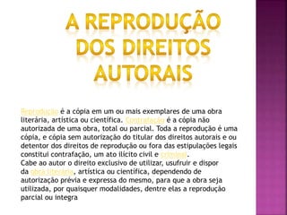 Reprodução é a cópia em um ou mais exemplares de uma obra
literária, artística ou científica. Contrafação é a cópia não
autorizada de uma obra, total ou parcial. Toda a reprodução é uma
cópia, e cópia sem autorização do titular dos direitos autorais e ou
detentor dos direitos de reprodução ou fora das estipulações legais
constitui contrafação, um ato ilícito civil e criminal.
Cabe ao autor o direito exclusivo de utilizar, usufruir e dispor
da obra literária, artística ou científica, dependendo de
autorização prévia e expressa do mesmo, para que a obra seja
utilizada, por quaisquer modalidades, dentre elas a reprodução
parcial ou integra
 