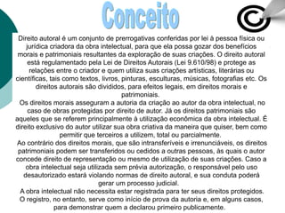 Direito autoral é um conjunto de prerrogativas conferidas por lei à pessoa física ou
jurídica criadora da obra intelectual, para que ela possa gozar dos benefícios
morais e patrimoniais resultantes da exploração de suas criações. O direito autoral
está regulamentado pela Lei de Direitos Autorais (Lei 9.610/98) e protege as
relações entre o criador e quem utiliza suas criações artísticas, literárias ou
científicas, tais como textos, livros, pinturas, esculturas, músicas, fotografias etc. Os
direitos autorais são divididos, para efeitos legais, em direitos morais e
patrimoniais.
Os direitos morais asseguram a autoria da criação ao autor da obra intelectual, no
caso de obras protegidas por direito de autor. Já os direitos patrimoniais são
aqueles que se referem principalmente à utilização econômica da obra intelectual. É
direito exclusivo do autor utilizar sua obra criativa da maneira que quiser, bem como
permitir que terceiros a utilizem, total ou parcialmente.
Ao contrário dos direitos morais, que são intransferíveis e irrenunciáveis, os direitos
patrimoniais podem ser transferidos ou cedidos a outras pessoas, às quais o autor
concede direito de representação ou mesmo de utilização de suas criações. Caso a
obra intelectual seja utilizada sem prévia autorização, o responsável pelo uso
desautorizado estará violando normas de direito autoral, e sua conduta poderá
gerar um processo judicial.
A obra intelectual não necessita estar registrada para ter seus direitos protegidos.
O registro, no entanto, serve como início de prova da autoria e, em alguns casos,
para demonstrar quem a declarou primeiro publicamente.
 