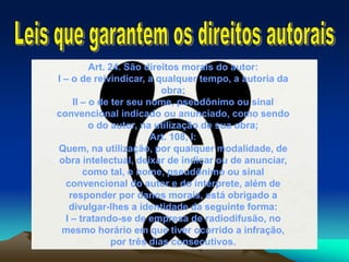 Art. 24. São direitos morais do autor:
I – o de reivindicar, a qualquer tempo, a autoria da
obra;
II – o de ter seu nome, pseudônimo ou sinal
convencional indicado ou anunciado, como sendo
o do autor, na utilização de sua obra;
Art. 108, I:
Quem, na utilização, por qualquer modalidade, de
obra intelectual, deixar de indicar ou de anunciar,
como tal, o nome, pseudônimo ou sinal
convencional do autor e do intérprete, além de
responder por danos morais, está obrigado a
divulgar-lhes a identidade da seguinte forma:
I – tratando-se de empresa de radiodifusão, no
mesmo horário em que tiver ocorrido a infração,
por três dias consecutivos.
 