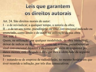 Art. 24. São direitos morais do autor:
I – o de reivindicar, a qualquer tempo, a autoria da obra;
II – o de ter seu nome, pseudônimo ou sinal convencional indicado ou
anunciado, como sendo o do autor, na utilização de sua obra;
Art. 108, I:
Quem, na utilização, por qualquer modalidade, de obra intelectual,
deixar de indicar ou de anunciar, como tal, o nome, pseudônimo ou
sinal convencional do autor e do intérprete, além de responder por
danos morais, está obrigado a divulgar lhes a identidade da seguinte
forma:
I – tratando-se de empresa de radiodifusão, no mesmo horário em que
tiver ocorrido a infração, por três dias consecutivos.
 