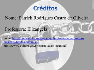 Nome: Patrick Rodrigues Castro de Oliveira
Professora: Elizangela
Fonte: http://direitosautorais.blog.com/direito-autoral-em-obras-
musicais/direitos-autorais-2/
http://www2.cultura.gov.br/consultadireitoautoral/
 