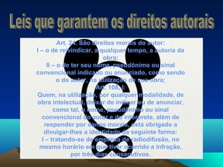 Art. 24. São direitos morais do autor:
I – o de reivindicar, a qualquer tempo, a autoria da
obra;
II – o de ter seu nome, pseudônimo ou sinal
convencional indicado ou anunciado, como sendo
o do autor, na utilização de sua obra;
Art. 108, I:
Quem, na utilização, por qualquer modalidade, de
obra intelectual, deixar de indicar ou de anunciar,
como tal, o nome, pseudônimo ou sinal
convencional do autor e do intérprete, além de
responder por danos morais, está obrigado a
divulgar-lhes a identidade da seguinte forma:
I – tratando-se de empresa de radiodifusão, no
mesmo horário em que tiver ocorrido a infração,
por três dias consecutivos.
 