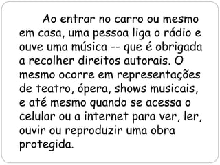 Ao entrar no carro ou mesmo
em casa, uma pessoa liga o rádio e
ouve uma música -- que é obrigada
a recolher direitos autorais. O
mesmo ocorre em representações
de teatro, ópera, shows musicais,
e até mesmo quando se acessa o
celular ou a internet para ver, ler,
ouvir ou reproduzir uma obra
protegida.
 