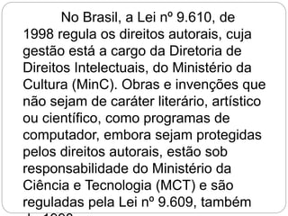 No Brasil, a Lei nº 9.610, de
1998 regula os direitos autorais, cuja
gestão está a cargo da Diretoria de
Direitos Intelectuais, do Ministério da
Cultura (MinC). Obras e invenções que
não sejam de caráter literário, artístico
ou científico, como programas de
computador, embora sejam protegidas
pelos direitos autorais, estão sob
responsabilidade do Ministério da
Ciência e Tecnologia (MCT) e são
reguladas pela Lei nº 9.609, também
 