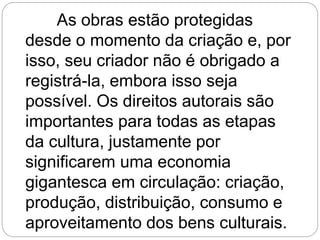 As obras estão protegidas
desde o momento da criação e, por
isso, seu criador não é obrigado a
registrá-la, embora isso seja
possível. Os direitos autorais são
importantes para todas as etapas
da cultura, justamente por
significarem uma economia
gigantesca em circulação: criação,
produção, distribuição, consumo e
aproveitamento dos bens culturais.
 