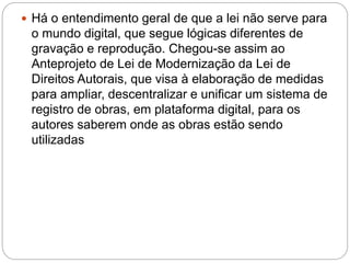  Há o entendimento geral de que a lei não serve para
o mundo digital, que segue lógicas diferentes de
gravação e reprodução. Chegou-se assim ao
Anteprojeto de Lei de Modernização da Lei de
Direitos Autorais, que visa à elaboração de medidas
para ampliar, descentralizar e unificar um sistema de
registro de obras, em plataforma digital, para os
autores saberem onde as obras estão sendo
utilizadas
 