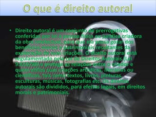 • Direito autoral é um conjunto de prerrogativas
conferidas por lei à pessoa física ou jurídica criadora
da obra intelectual, para que ela possa gozar dos
benefícios morais e patrimoniais resultantes da
exploração de suas criações. O direito autoral está
regulamentado pela Lei de Direitos Autorais (Lei
9.610/98) e protege as relações entre o criador e
quem utiliza suas criações artísticas, literárias ou
científicas, tais como textos, livros, pinturas,
esculturas, músicas, fotografias etc. Os direitos
autorais são divididos, para efeitos legais, em direitos
morais e patrimoniais.
 