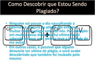 • Ninguém vai passar o dia vasculhando a
Internet, à procura de plágio. No entanto,
muitas vezes o plágio vem até nós. Por exemplo:
em muitos casos dos quais fui vítima fiquei
sabendo porque uma pessoa teve a bondade de
me avisar.
• Em outros casos, é possível que alguém
denuncie ser vítima de plágio, e você acabe
descobrindo que também foi roubado pelo
mesmo
 