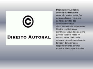 Direito autoral, direitos
autorais ou direitos de
autor são as denominações
empregadas em referência
ao rol de direitos dos
autorais sobre suas
obras intelectuais, sejam estas
literárias, artísticas ou
científicas. Segundo a doutrina
jurídica clássica, nesse rol
encontram-se direitos de
natureza pessoal e patrimonial,
também denominados,
respectivamente, direitos
morais e direitos patrimoniais
 