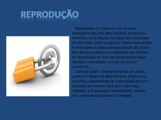 Reprodução é a cópia em um ou mais
exemplares de uma obra literária, artística ou
científica. Contrafação é a cópia não autorizada
de uma obra, total ou parcial. Toda a reprodução
é uma cópia, e cópia sem autorização do titular
dos direitos autorais e ou detentor dos direitos
de reprodução ou fora das estipulações legais
constitui contrafação, um ato ilícito civil
e criminal.
Cabe ao autor o direito exclusivo de utilizar,
usufruir e dispor da obra literária, artística ou
científica, dependendo de autorização prévia e
expressa do mesmo, para que a obra seja
utilizada, por quaisquer modalidades, dentre
elas a reprodução parcial ou integral.
 