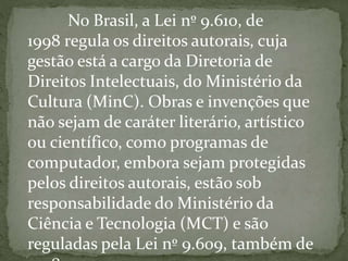 No Brasil, a Lei nº 9.610, de
1998 regula os direitos autorais, cuja
gestão está a cargo da Diretoria de
Direitos Intelectuais, do Ministério da
Cultura (MinC). Obras e invenções que
não sejam de caráter literário, artístico
ou científico, como programas de
computador, embora sejam protegidas
pelos direitos autorais, estão sob
responsabilidade do Ministério da
Ciência e Tecnologia (MCT) e são
reguladas pela Lei nº 9.609, também de
 