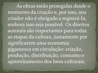 As obras estão protegidas desde o
momento da criação e, por isso, seu
criador não é obrigado a registrá-la,
embora isso seja possível. Os direitos
autorais são importantes para todas
as etapas da cultura, justamente por
significarem uma economia
gigantesca em circulação: criação,
produção, distribuição, consumo e
aproveitamento dos bens culturais.
 