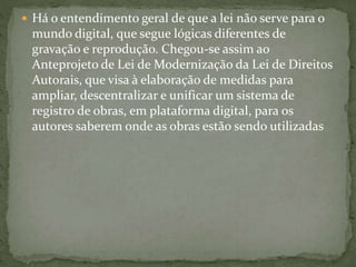  Há o entendimento geral de que a lei não serve para o
mundo digital, que segue lógicas diferentes de
gravação e reprodução. Chegou-se assim ao
Anteprojeto de Lei de Modernização da Lei de Direitos
Autorais, que visa à elaboração de medidas para
ampliar, descentralizar e unificar um sistema de
registro de obras, em plataforma digital, para os
autores saberem onde as obras estão sendo utilizadas
 