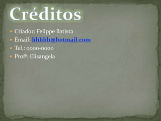  Criador: Felippe Batista
 Email: hhhhh@hotmail.com
 Tel.: 0000-0000
 Profº: Elisangela
 