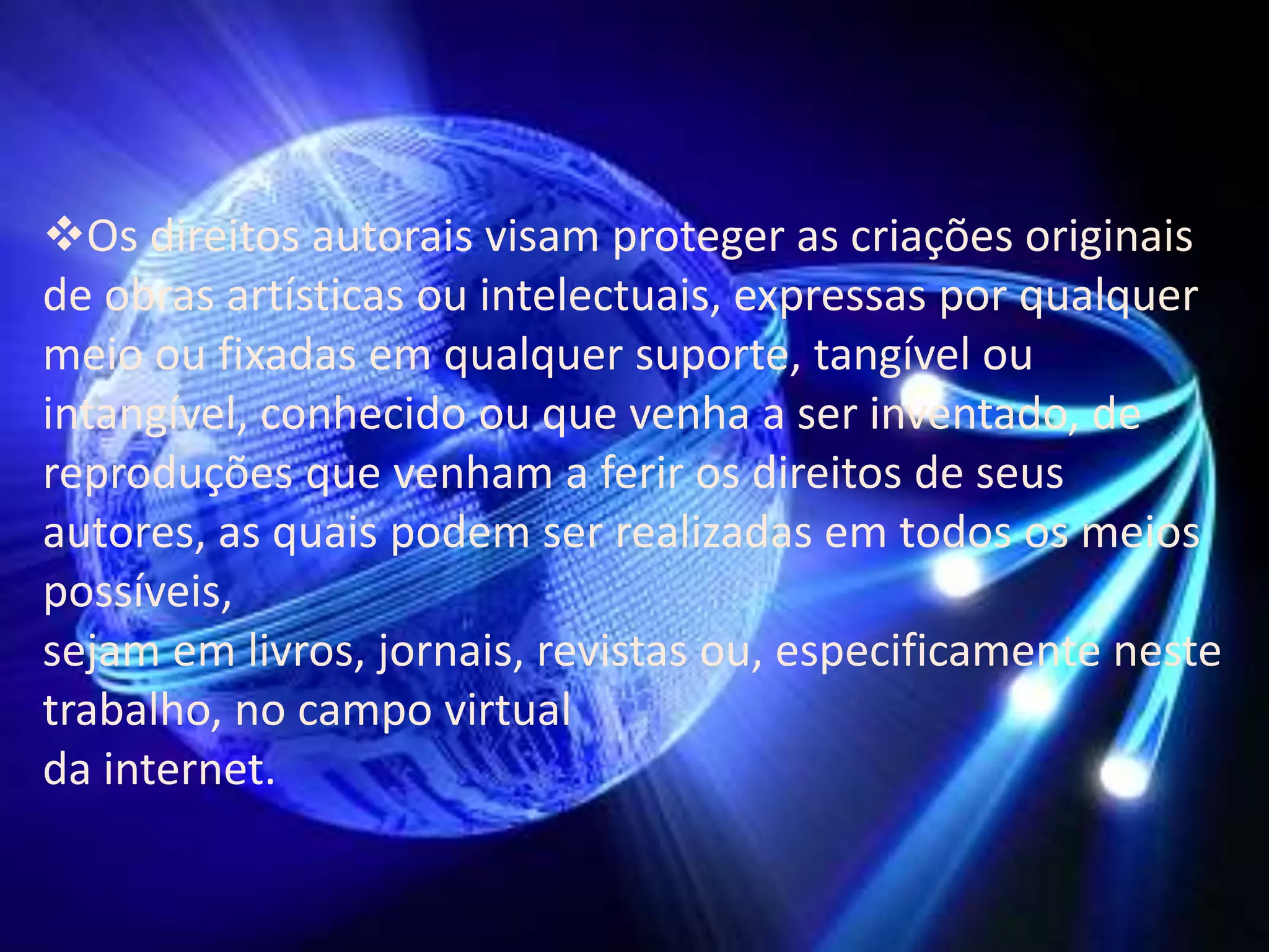 Os direitos autorais visam proteger as criações originais
de obras artísticas ou intelectuais, expressas por qualquer
meio ou fixadas em qualquer suporte, tangível ou
intangível, conhecido ou que venha a ser inventado, de
reproduções que venham a ferir os direitos de seus
autores, as quais podem ser realizadas em todos os meios
possíveis,
sejam em livros, jornais, revistas ou, especificamente neste
trabalho, no campo virtual
da internet.