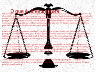O que é direito autoral• Direito autoral é um conjunto de prerrogativas conferidas por lei à pessoa física ou jurídica criadora da
obra intelectual, para que ela possa gozar dos benefícios morais e patrimoniais resultantes da exploração
de suas criações. O direito autoral está regulamentado pela Lei de Direitos Autorais (Lei 9.610/98) e
protege as relações entre o criador e quem utiliza suas criações artísticas, literárias ou científicas, tais
como textos, livros, pinturas, esculturas, músicas, fotografias etc. Os direitos autorais são divididos,
para efeitos legais, em direitos morais e patrimoniais. 
•  
• Os direitos morais asseguram a autoria da criação ao autor da obra intelectual, no caso de obras
protegidas por direito de autor. Já os direitos patrimoniais são aqueles que se referem principalmente à
utilização econômica da obra intelectual. É direito exclusivo do autor utilizar sua obra criativa da
maneira que quiser, bem como permitir que terceiros a utilizem, total ou parcialmente. 
•  
• Ao contrário dos direitos morais, que são intransferíveis e irrenunciáveis, os direitos patrimoniais
podem ser transferidos ou cedidos a outras pessoas, às quais o autor concede direito de representação ou
mesmo de utilização de suas criações. Caso a obra intelectual seja utilizada sem prévia autorização, o
responsável pelo uso desautorizado estará violando normas de direito autoral, e sua conduta poderá
gerar um processo judicial.   
•  
• A obra intelectual não necessita estar registrada para ter seus direitos protegidos. O registro, no
entanto, serve como início de prova da autoria e, em alguns casos, para demonstrar quem a declarou
primeiro publicamente.  
•
 