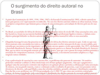 O surgimento do direito autoral no
Brasil 
• A partir das Constituições de 1891, 1934, 1946, 1967 e da Emenda Constitucional de 1969, o direito autoral em
nosso país passou a ser expressamente reconhecido. No caso dos direitos autorais relativos às obras musicais, foram
os próprios compositores que lutaram para a criação de uma norma para a arrecadação de direitos pelo uso de suas
obras. 
•  
• No Brasil, as sociedades de defesa de direitos autorais surgiram no início do século XX. Estas associações civis, sem
fins lucrativos, foram na sua maioria fundadas por autores e outros profissionais ligados à música, e tinham como
objetivo principal defender os direitos autorais de execução pública musical de todos os seus associados. 
•  
• Chiquinha Gonzaga foi uma das pioneiras no movimento de defesa dos direitos autorais no país. Cada vez que suas
obras musicais eram executadas nos teatros, ela considerava justo receber uma parcela do que era arrecadado, pois
entendia que sua música era tão importante e gerava tanto sucesso quanto o texto apresentado. Em 1917, ela fundou
a Sociedade Brasileira de Autores Teatrais (que posteriormente passou a se chamar Sociedade Brasileira de Autores) -
Sbat, que no início era integrada somente por autores de teatro, mas que com o passar do tempo também permitiu a
associação de compositores musicais. Como consequência natural, o movimento associativo ampliou-se e logo
surgiram outras entidades. 
•  
• Com a pulverização de associações com o mesmo fim, os problemas não paravam de aumentar. Os usuários
preferiam continuar a utilizar as obras intelectuais sem efetuar qualquer pagamento, visto que o pagamento a
qualquer uma das associações existentes não implicava em quitação plena e permitia a cobrança por outra associação.
As músicas, em sua grande maioria, eram (e continuam sendo) resultados de parcerias, e por isso possuíam vários
detentores de direitos, cada qual filiado a uma das referidas entidades, gerando cobranças e distribuições separadas.
Para dar fim a esse problema, em 1973 foi promulgada a Lei 5.988/73, que criava um escritório central para
realizar, de forma centralizada, toda a arrecadação e distribuição dos direitos autorais de execução pública musical.
 