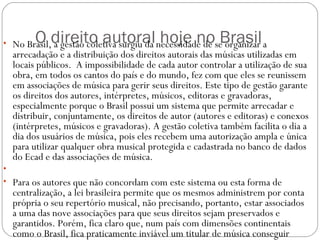 O direito autoral hoje no Brasil  • No Brasil, a gestão coletiva surgiu da necessidade de se organizar a
arrecadação e a distribuição dos direitos autorais das músicas utilizadas em
locais públicos.  A impossibilidade de cada autor controlar a utilização de sua
obra, em todos os cantos do país e do mundo, fez com que eles se reunissem
em associações de música para gerir seus direitos. Este tipo de gestão garante
os direitos dos autores, intérpretes, músicos, editoras e gravadoras,
especialmente porque o Brasil possui um sistema que permite arrecadar e
distribuir, conjuntamente, os direitos de autor (autores e editoras) e conexos
(intérpretes, músicos e gravadoras). A gestão coletiva também facilita o dia a
dia dos usuários de música, pois eles recebem uma autorização ampla e única
para utilizar qualquer obra musical protegida e cadastrada no banco de dados
do Ecad e das associações de música.  
•  
• Para os autores que não concordam com este sistema ou esta forma de
centralização, a lei brasileira permite que os mesmos administrem por conta
própria o seu repertório musical, não precisando, portanto, estar associados
a uma das nove associações para que seus direitos sejam preservados e
garantidos. Porém, fica claro que, num país com dimensões continentais
como o Brasil, fica praticamente inviável um titular de música conseguir
 