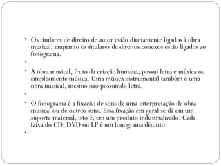  
• Os titulares de direito de autor estão diretamente ligados à obra
musical, enquanto os titulares de direitos conexos estão ligados ao
fonograma.
•  
• A obra musical, fruto da criação humana, possui letra e música ou
simplesmente música. Uma música instrumental também é uma
obra musical, mesmo não possuindo letra.
•  
• O fonograma é a fixação de sons de uma interpretação de obra
musical ou de outros sons. Essa fixação em geral se dá em um
suporte material, isto é, em um produto industrializado. Cada
faixa do CD, DVD ou LP é um fonograma distinto.
•
 