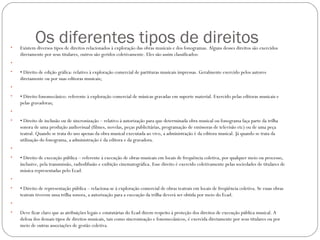 Os diferentes tipos de direitos• Existem diversos tipos de direitos relacionados à exploração das obras musicais e dos fonogramas. Alguns desses direitos são exercidos
diretamente por seus titulares, outros são geridos coletivamente. Eles são assim classificados:
•  
• • Direito de edição gráfica: relativo à exploração comercial de partituras musicais impressas. Geralmente exercido pelos autores
diretamente ou por suas editoras musicais;
•  
• • Direito fonomecânico: referente à exploração comercial de músicas gravadas em suporte material. Exercido pelas editoras musicais e
pelas gravadoras;
•  
• • Direito de inclusão ou de sincronização – relativo à autorização para que determinada obra musical ou fonograma faça parte da trilha
sonora de uma produção audiovisual (filmes, novelas, peças publicitárias, programação de emissoras de televisão etc) ou de uma peça
teatral. Quando se trata do uso apenas da obra musical executada ao vivo, a administração é da editora musical. Já quando se trata da
utilização do fonograma, a administração é da editora e da gravadora.
•  
• • Direito de execução pública – referente à execução de obras musicais em locais de frequência coletiva, por qualquer meio ou processo,
inclusive, pela transmissão, radiodifusão e exibição cinematográfica. Esse direito é exercido coletivamente pelas sociedades de titulares de
música representadas pelo Ecad.
•  
• • Direito de representação pública – relaciona-se à exploração comercial de obras teatrais em locais de freqüência coletiva. Se essas obras
teatrais tiverem uma trilha sonora, a autorização para a execução da trilha deverá ser obtida por meio do Ecad.
•  
• Deve ficar claro que as atribuições legais e estatutárias do Ecad dizem respeito à proteção dos direitos de execução pública musical. A
defesa dos demais tipos de direitos musicais, tais como sincronização e fonomecânicos, é exercida diretamente por seus titulares ou por
meio de outras associações de gestão coletiva.
 