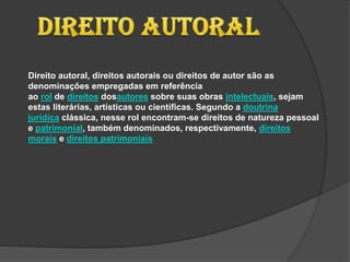 Direito autoral, direitos autorais ou direitos de autor são as
denominações empregadas em referência
ao rol de direitos dosautores sobre suas obras intelectuais, sejam
estas literárias, artísticas ou científicas. Segundo a doutrina
jurídica clássica, nesse rol encontram-se direitos de natureza pessoal
e patrimonial, também denominados, respectivamente, direitos
morais e direitos patrimoniais
 