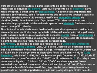 Para alguns, o direito autoral é parte integrante do conceito de propriedade
intelectual de natureza sui generis, visto que é presente na lei brasileira, salvo
raras exceções, o autor deve ser pessoa física. A doutrina contemporânea tem
criticado este conceito, sob o fundamento de que associar os direitos autorais à
idéia de propriedade visa tão somente justificar o monopólio privado de
distribuição de obras intelectuais. O professor Túlio Vianna sustenta que o
conceito de propriedade intelectual seria apenas uma ideologia fundamentadora
de um monopólio privado.
Quanto à autonomia deste ramo do direito deve-se dizer que ele é considerado
ramo autônomo do direito da propriedade intelectual, em função, principalmente,
desta natureza dúplice, que engloba tanto aspectos morais quanto patrimoniais e
que lhe imprime uma feição única, própria, que não permite seja ele enquadrado
no âmbito dos direitos reais, nem nos da personalidade.
Em Portugal, os direitos de autor são regulados pelo Código dos Direitos de
Autor e dos Direitos Conexos (CDADC)1 e pelos Decretos-Lei seguintes desde
que não contrariem o disposto neste Código. Permanecem em vigor o Decreto-Lei
n.º 63/85, de 14 de Março, com as alterações feitas pela Lei n.º 45/85, de 17 de
Setembro, pela Lei n.º 114/91, de 3 de Setembro, pelo Decreto-Lei n.º 332/97, de 27
de Novembro, e pelo Decreto-Lei n.º 334/97, de 27 de Novembro2 . Em relação aos
documentos legais o n.º 1 do art.º 8.º do CDADC estabelece que os textos
compilados ou anotados a que se refere a alínea c) do n.1 do art. 3º, bem como as
suas traduções oficiais não beneficiam de proteção, por conseguinte as leis,
projetos de lei, decretos, portarias etc. não são protegidos por direito de autor.
 